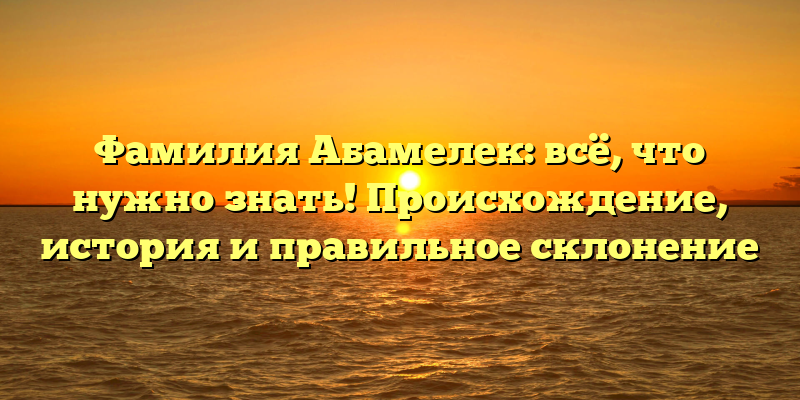Фамилия Абамелек: всё, что нужно знать! Происхождение, история и правильное склонение