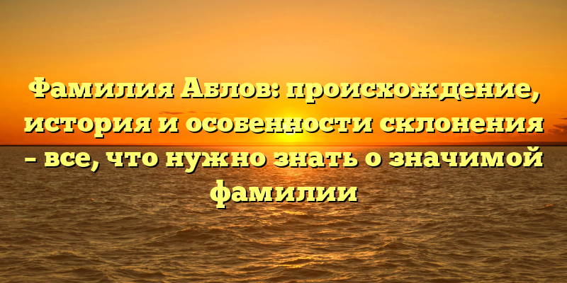 Фамилия Аблов: происхождение, история и особенности склонения – все, что нужно знать о значимой фамилии
