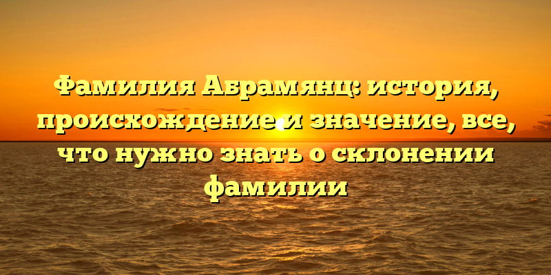 Фамилия Абрамянц: история, происхождение и значение, все, что нужно знать о склонении фамилии