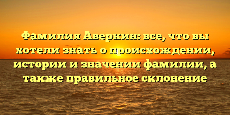 Фамилия Аверкин: все, что вы хотели знать о происхождении, истории и значении фамилии, а также правильное склонение
