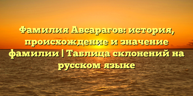 Фамилия Авсарагов: история, происхождение и значение фамилии | Таблица склонений на русском языке