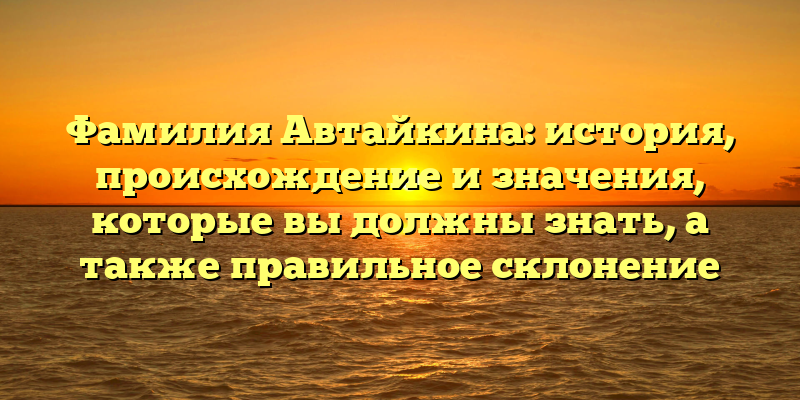 Фамилия Автайкина: история, происхождение и значения, которые вы должны знать, а также правильное склонение