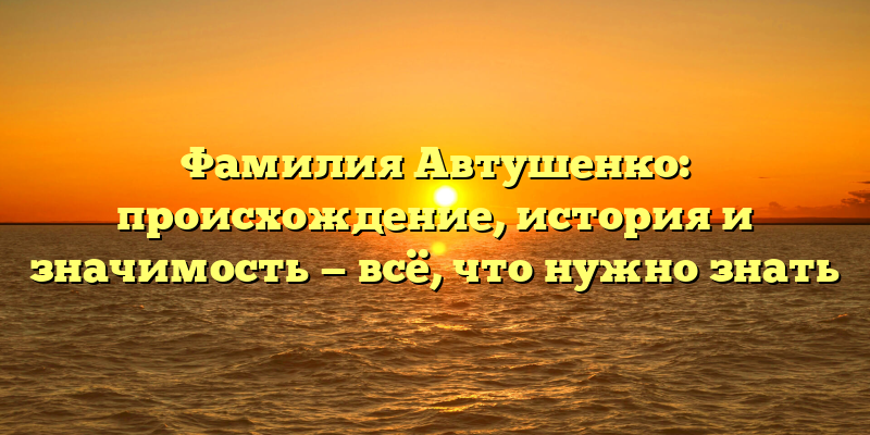 Фамилия Автушенко: происхождение, история и значимость — всё, что нужно знать