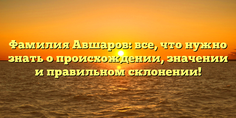 Фамилия Авшаров: все, что нужно знать о происхождении, значении и правильном склонении!
