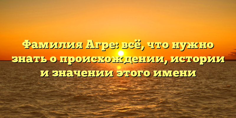 Фамилия Агре: всё, что нужно знать о происхождении, истории и значении этого имени