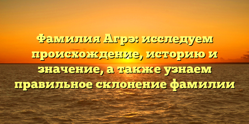 Фамилия Агрэ: исследуем происхождение, историю и значение, а также узнаем правильное склонение фамилии