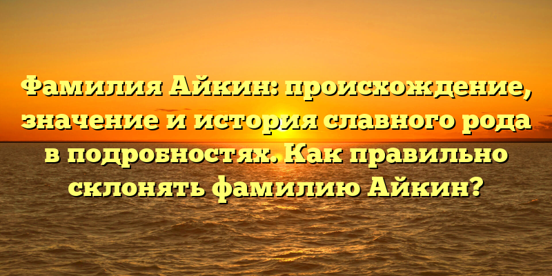 Фамилия Айкин: происхождение, значение и история славного рода в подробностях. Как правильно склонять фамилию Айкин?