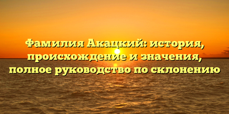 Фамилия Акацкий: история, происхождение и значения, полное руководство по склонению