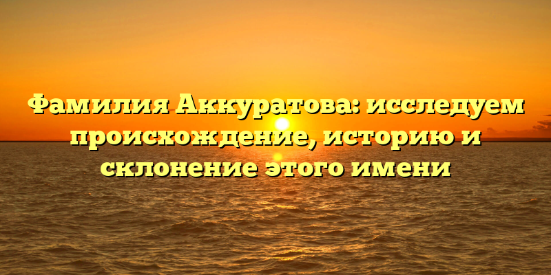 Фамилия Аккуратова: исследуем происхождение, историю и склонение этого имени