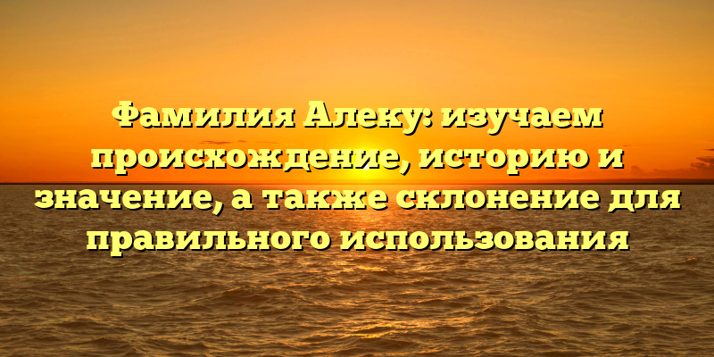 Фамилия Алеку: изучаем происхождение, историю и значение, а также склонение для правильного использования