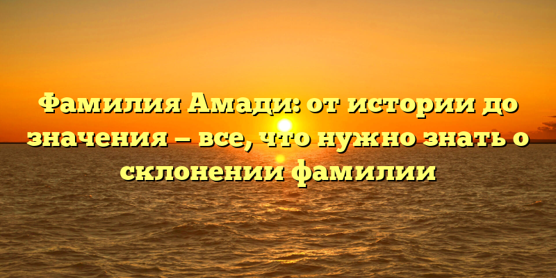 Фамилия Амади: от истории до значения — все, что нужно знать о склонении фамилии
