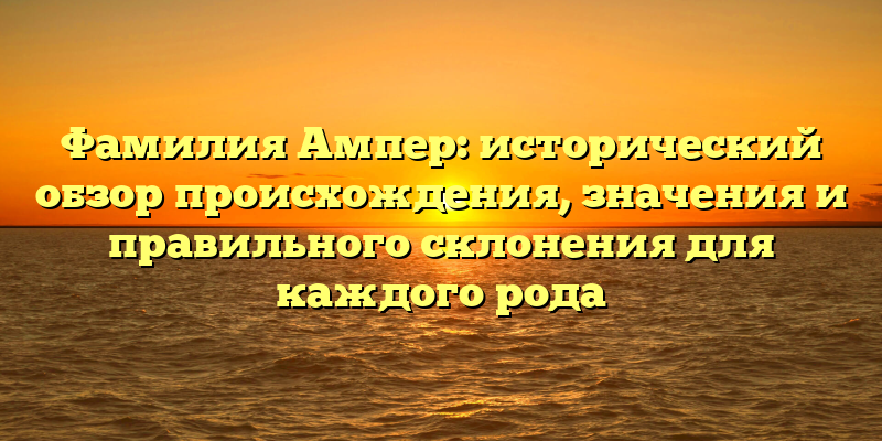 Фамилия Ампер: исторический обзор происхождения, значения и правильного склонения для каждого рода