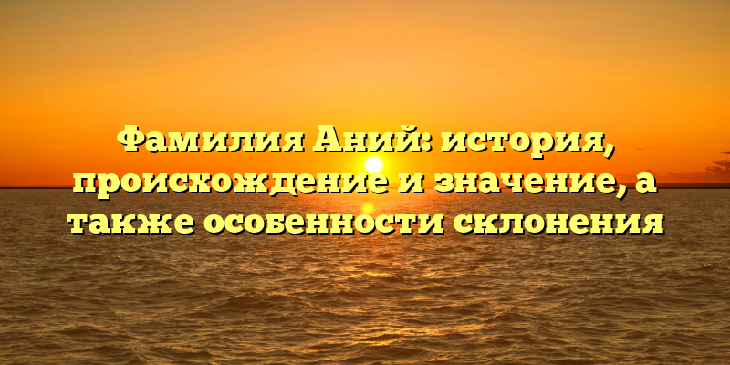 Фамилия Аний: история, происхождение и значение, а также особенности склонения