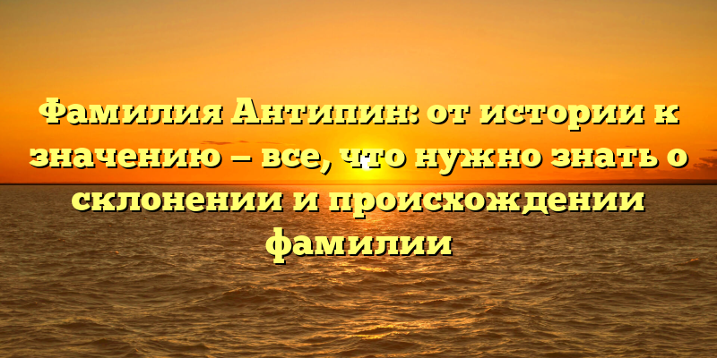 Фамилия Антипин: от истории к значению — все, что нужно знать о склонении и происхождении фамилии