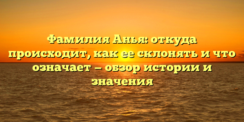 Фамилия Анья: откуда происходит, как ее склонять и что означает — обзор истории и значения