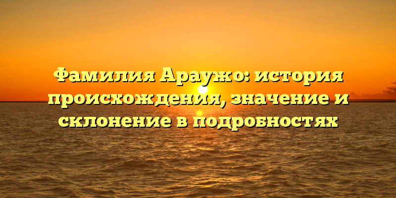 Фамилия Араужо: история происхождения, значение и склонение в подробностях