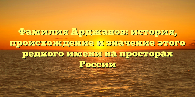 Фамилия Арджанов: история, происхождение и значение этого редкого имени на просторах России