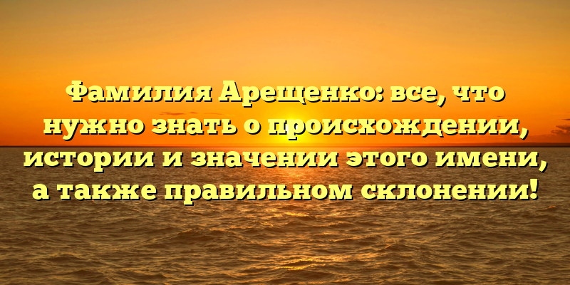 Фамилия Арещенко: все, что нужно знать о происхождении, истории и значении этого имени, а также правильном склонении!
