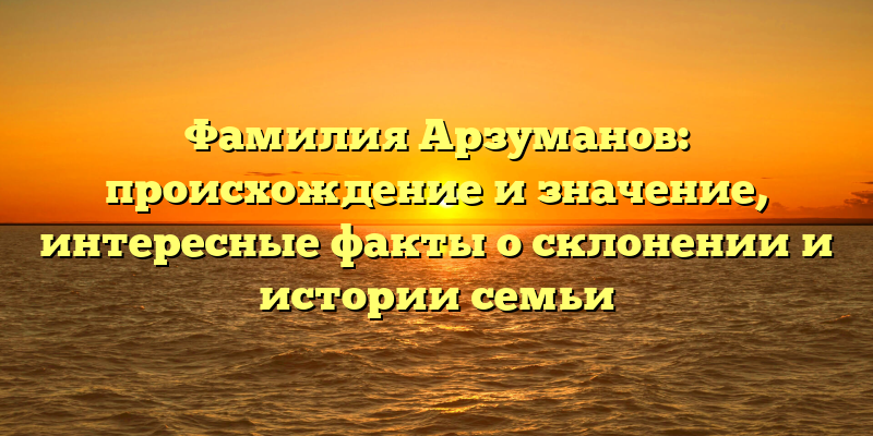 Фамилия Арзуманов: происхождение и значение, интересные факты о склонении и истории семьи