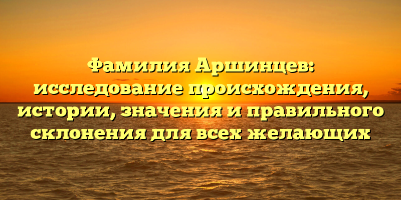 Фамилия Аршинцев: исследование происхождения, истории, значения и правильного склонения для всех желающих