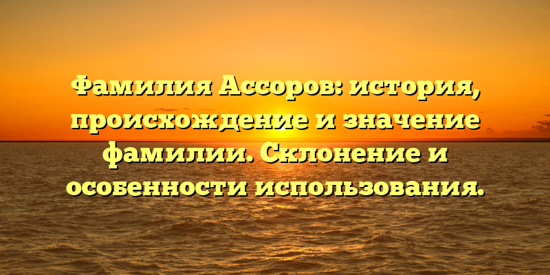 Фамилия Ассоров: история, происхождение и значение фамилии. Склонение и особенности использования.