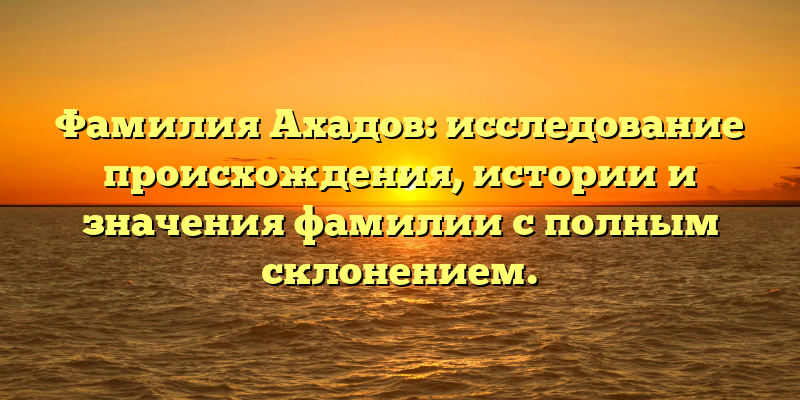 Фамилия Ахадов: исследование происхождения, истории и значения фамилии с полным склонением.