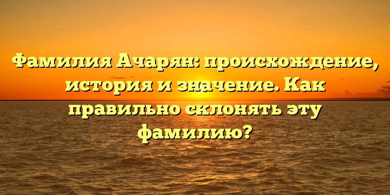 Фамилия Ачарян: происхождение, история и значение. Как правильно склонять эту фамилию?