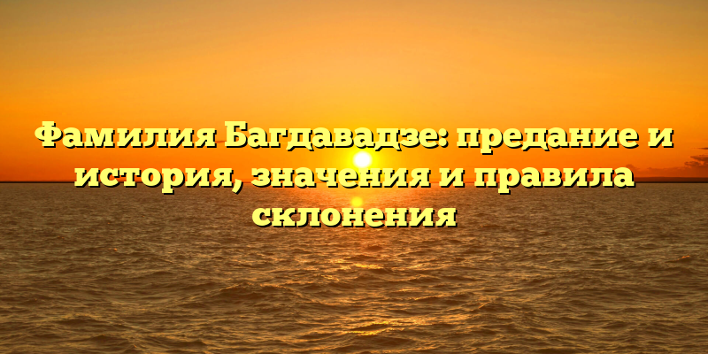 Фамилия Багдавадзе: предание и история, значения и правила склонения