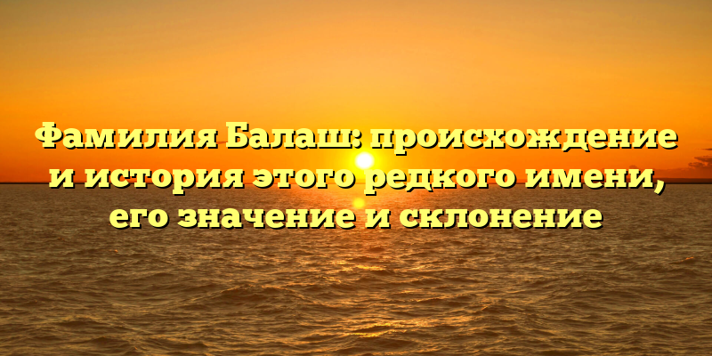 Фамилия Балаш: происхождение и история этого редкого имени, его значение и склонение