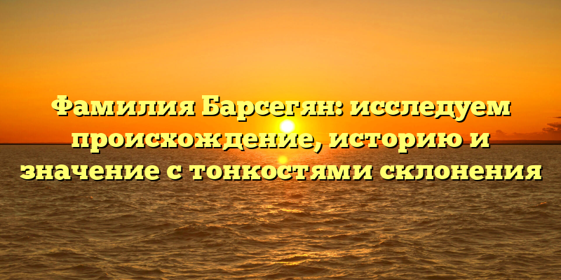 Фамилия Барсегян: исследуем происхождение, историю и значение с тонкостями склонения