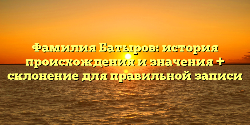 Фамилия Батыров: история происхождения и значения + склонение для правильной записи