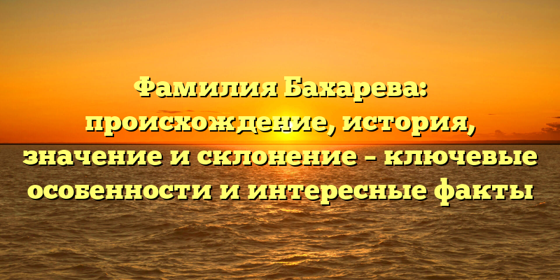 Фамилия Бахарева: происхождение, история, значение и склонение – ключевые особенности и интересные факты