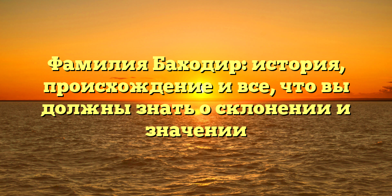 Фамилия Баходир: история, происхождение и все, что вы должны знать о склонении и значении