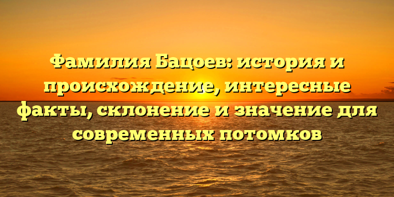 Фамилия Бацоев: история и происхождение, интересные факты, склонение и значение для современных потомков