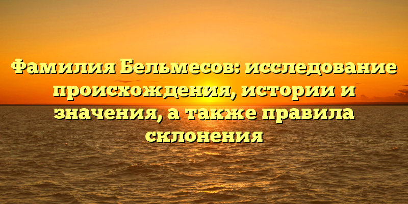 Фамилия Бельмесов: исследование происхождения, истории и значения, а также правила склонения