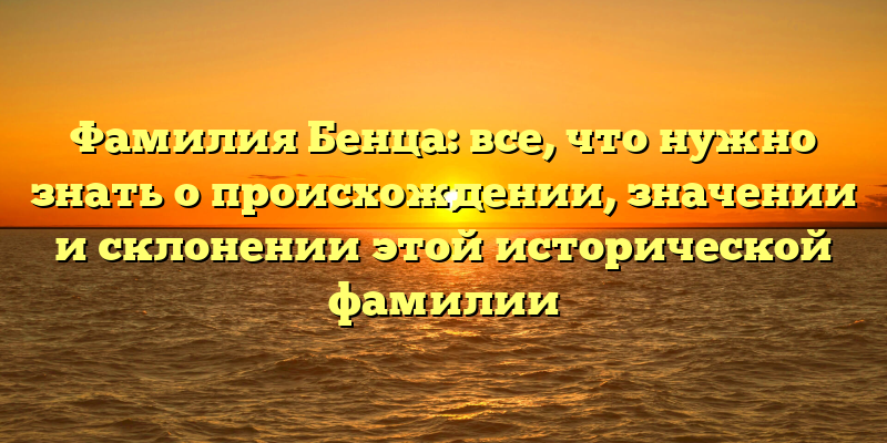 Фамилия Бенца: все, что нужно знать о происхождении, значении и склонении этой исторической фамилии