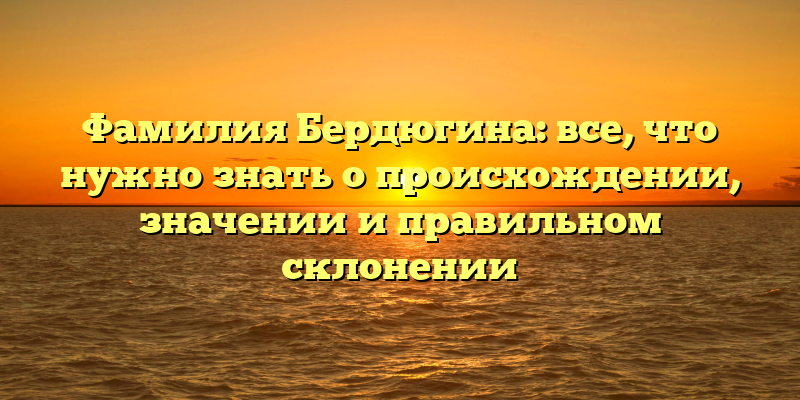 Фамилия Бердюгина: все, что нужно знать о происхождении, значении и правильном склонении
