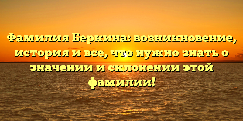 Фамилия Беркина: возникновение, история и все, что нужно знать о значении и склонении этой фамилии!