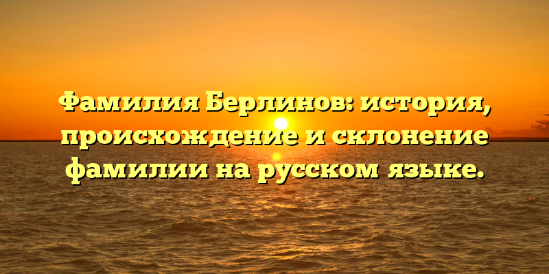 Фамилия Берлинов: история, происхождение и склонение фамилии на русском языке.
