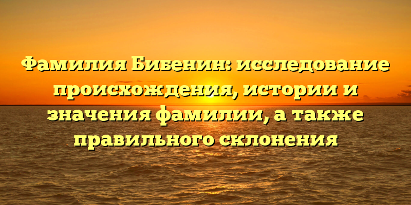 Фамилия Бибенин: исследование происхождения, истории и значения фамилии, а также правильного склонения