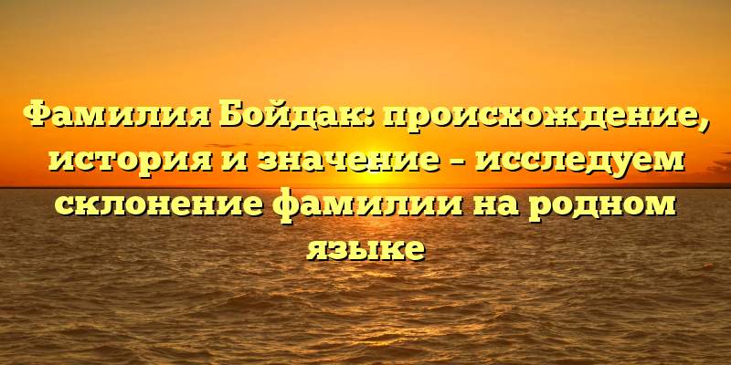 Фамилия Бойдак: происхождение, история и значение – исследуем склонение фамилии на родном языке