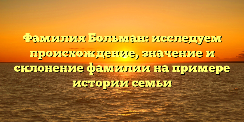 Фамилия Больман: исследуем происхождение, значение и склонение фамилии на примере истории семьи