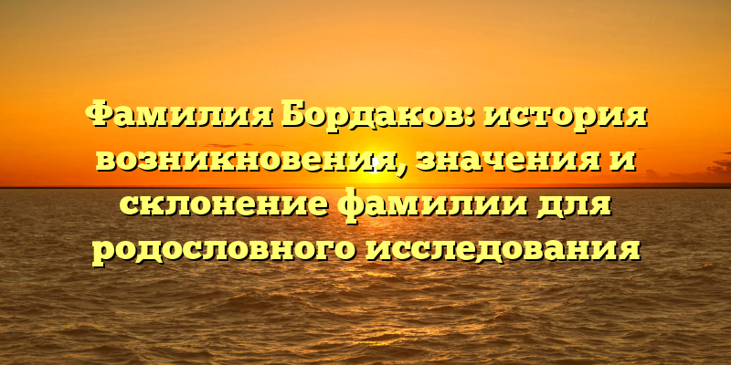 Фамилия Бордаков: история возникновения, значения и склонение фамилии для родословного исследования