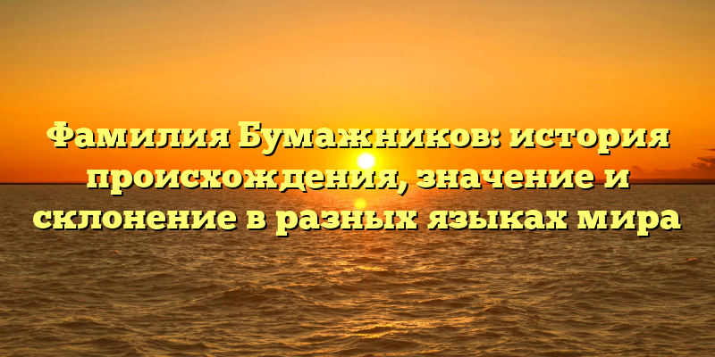 Фамилия Бумажников: история происхождения, значение и склонение в разных языках мира