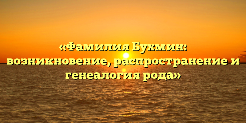 «Фамилия Бухмин: возникновение, распространение и генеалогия рода»