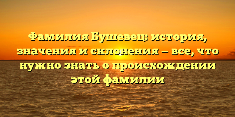 Фамилия Бушевец: история, значения и склонения — все, что нужно знать о происхождении этой фамилии