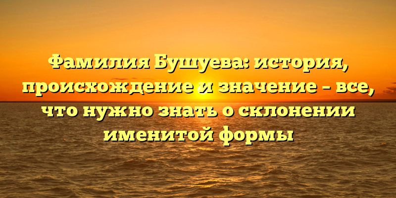 Фамилия Бушуева: история, происхождение и значение – все, что нужно знать о склонении именитой формы
