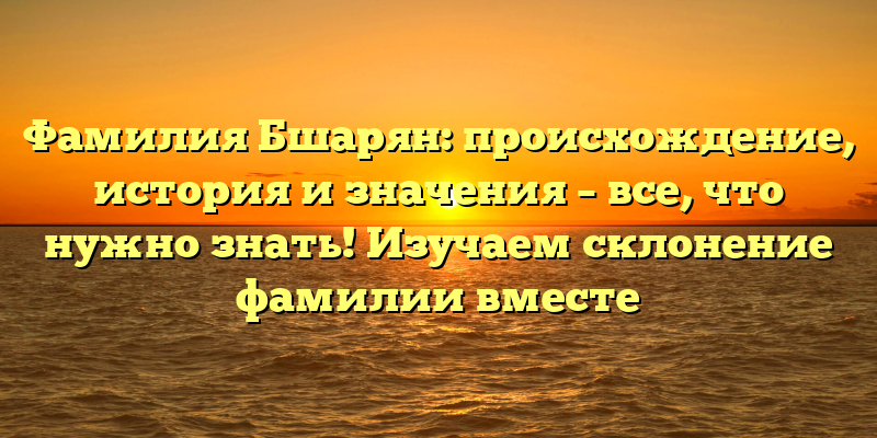 Фамилия Бшарян: происхождение, история и значения – все, что нужно знать! Изучаем склонение фамилии вместе