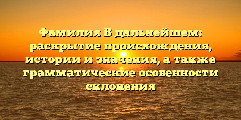 Фамилия В дальнейшем: раскрытие происхождения, истории и значения, а также грамматические особенности склонения