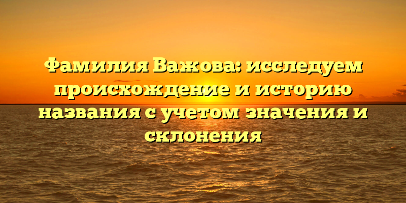 Фамилия Важова: исследуем происхождение и историю названия с учетом значения и склонения